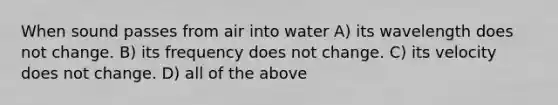 When sound passes from air into water A) its wavelength does not change. B) its frequency does not change. C) its velocity does not change. D) all of the above