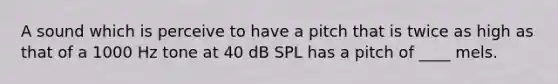 A sound which is perceive to have a pitch that is twice as high as that of a 1000 Hz tone at 40 dB SPL has a pitch of ____ mels.