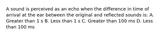 A sound is perceived as an echo when the difference in time of arrival at the ear between the original and reflected sounds is: A. Greater than 1 s B. Less than 1 s C. Greater than 100 ms D. Less than 100 ms