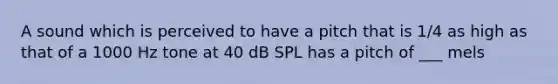 A sound which is perceived to have a pitch that is 1/4 as high as that of a 1000 Hz tone at 40 dB SPL has a pitch of ___ mels