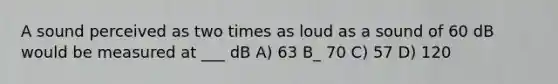 A sound perceived as two times as loud as a sound of 60 dB would be measured at ___ dB A) 63 B_ 70 C) 57 D) 120