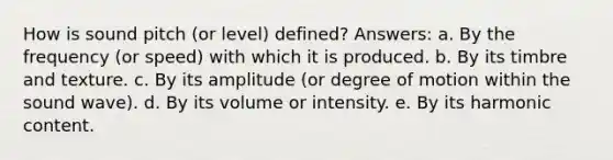 How is sound pitch (or level) defined? Answers: a. By the frequency (or speed) with which it is produced. b. By its timbre and texture. c. By its amplitude (or degree of motion within the sound wave). d. By its volume or intensity. e. By its harmonic content.