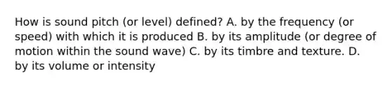 How is sound pitch (or level) defined? A. by the frequency (or speed) with which it is produced B. by its amplitude (or degree of motion within the sound wave) C. by its timbre and texture. D. by its volume or intensity