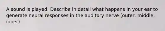 A sound is played. Describe in detail what happens in your ear to generate neural responses in the auditory nerve (outer, middle, inner)