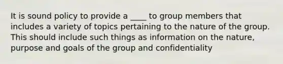 It is sound policy to provide a ____ to group members that includes a variety of topics pertaining to the nature of the group. This should include such things as information on the nature, purpose and goals of the group and confidentiality