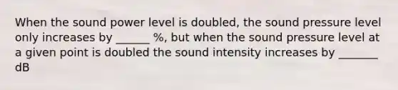 When the sound power level is doubled, the sound pressure level only increases by ______ %, but when the sound pressure level at a given point is doubled the sound intensity increases by _______ dB