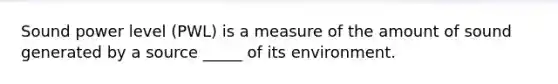 Sound power level (PWL) is a measure of the amount of sound generated by a source _____ of its environment.