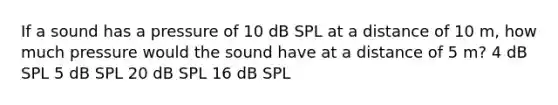 If a sound has a pressure of 10 dB SPL at a distance of 10 m, how much pressure would the sound have at a distance of 5 m? 4 dB SPL 5 dB SPL 20 dB SPL 16 dB SPL