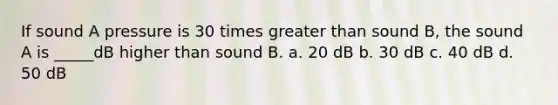 If sound A pressure is 30 times greater than sound B, the sound A is _____dB higher than sound B. a. 20 dB b. 30 dB c. 40 dB d. 50 dB