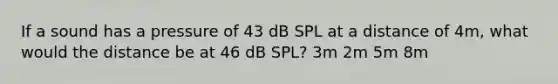 If a sound has a pressure of 43 dB SPL at a distance of 4m, what would the distance be at 46 dB SPL? 3m 2m 5m 8m