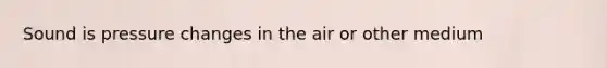 Sound is pressure changes in the air or other medium