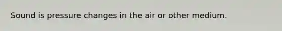 Sound is pressure changes in the air or other medium.