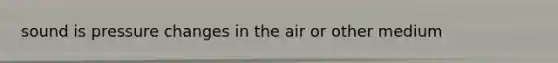 sound is pressure changes in the air or other medium