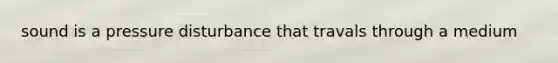 sound is a pressure disturbance that travals through a medium