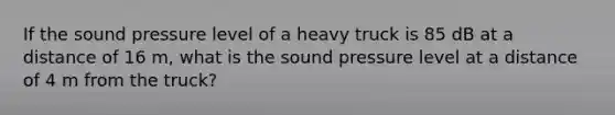 If the sound pressure level of a heavy truck is 85 dB at a distance of 16 m, what is the sound pressure level at a distance of 4 m from the truck?