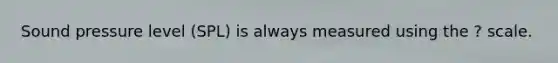 Sound pressure level (SPL) is always measured using the ? scale.