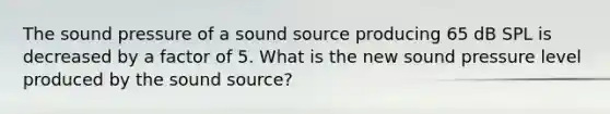 The sound pressure of a sound source producing 65 dB SPL is decreased by a factor of 5. What is the new sound pressure level produced by the sound source?