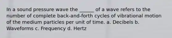 In a sound pressure wave the ______ of a wave refers to the number of complete back-and-forth cycles of vibrational motion of the medium particles per unit of time. a. Decibels b. Waveforms c. Frequency d. Hertz