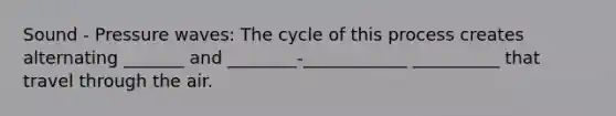 Sound - Pressure waves: The cycle of this process creates alternating _______ and ________-____________ __________ that travel through the air.