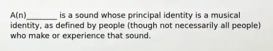 A(n)________ is a sound whose principal identity is a musical identity, as defined by people (though not necessarily all people) who make or experience that sound.