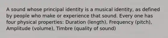 A sound whose principal identity is a musical identity, as defined by people who make or experience that sound. Every one has four physical properties: Duration (length), Frequency (pitch), Amplitude (volume), Timbre (quality of sound)