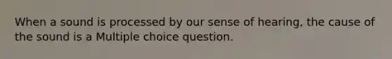 When a sound is processed by our sense of hearing, the cause of the sound is a Multiple choice question.