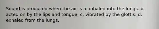 Sound is produced when the air is a. inhaled into the lungs. b. acted on by the lips and tongue. c. vibrated by the glottis. d. exhaled from the lungs.