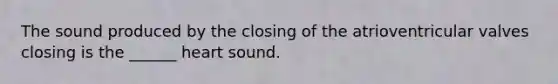 The sound produced by the closing of the atrioventricular valves closing is the ______ heart sound.