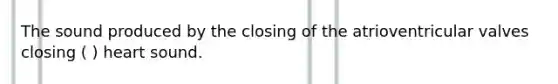 The sound produced by the closing of the atrioventricular valves closing ( ) heart sound.