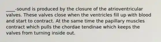 ____-sound is produced by the closure of the atrioventricular valves. These valves close when the ventricles fill up with blood and start to contract. At the same time the papillary muscles contract which pulls the chordae tendinae which keeps the valves from turning inside out.