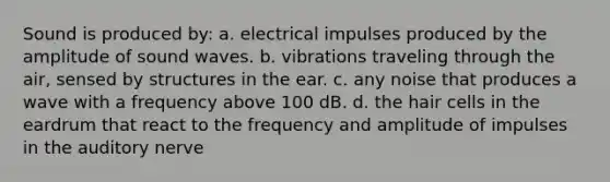 Sound is produced by: a. electrical impulses produced by the amplitude of sound waves. b. vibrations traveling through the air, sensed by structures in the ear. c. any noise that produces a wave with a frequency above 100 dB. d. the hair cells in the eardrum that react to the frequency and amplitude of impulses in the auditory nerve