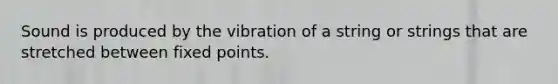 Sound is produced by the vibration of a string or strings that are stretched between fixed points.