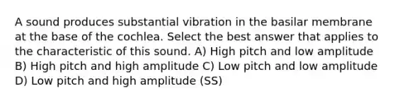 A sound produces substantial vibration in the basilar membrane at the base of the cochlea. Select the best answer that applies to the characteristic of this sound. A) High pitch and low amplitude B) High pitch and high amplitude C) Low pitch and low amplitude D) Low pitch and high amplitude (SS)