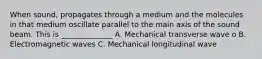 When sound, propagates through a medium and the molecules in that medium oscillate parallel to the main axis of the sound beam. This is ______________ A. Mechanical transverse wave o B. Electromagnetic waves C. Mechanical longitudinal wave