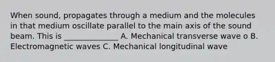 When sound, propagates through a medium and the molecules in that medium oscillate parallel to the main axis of the sound beam. This is ______________ A. Mechanical transverse wave o B. Electromagnetic waves C. Mechanical longitudinal wave