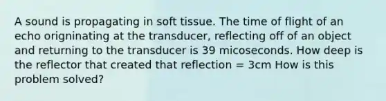 A sound is propagating in soft tissue. The time of flight of an echo origninating at the transducer, reflecting off of an object and returning to the transducer is 39 micoseconds. How deep is the reflector that created that reflection = 3cm How is this problem solved?