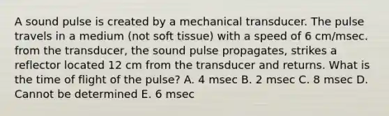 A sound pulse is created by a mechanical transducer. The pulse travels in a medium (not soft tissue) with a speed of 6 cm/msec. from the transducer, the sound pulse propagates, strikes a reflector located 12 cm from the transducer and returns. What is the time of flight of the pulse? A. 4 msec B. 2 msec C. 8 msec D. Cannot be determined E. 6 msec