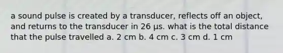 a sound pulse is created by a transducer, reflects off an object, and returns to the transducer in 26 µs. what is the total distance that the pulse travelled a. 2 cm b. 4 cm c. 3 cm d. 1 cm