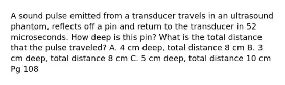 A sound pulse emitted from a transducer travels in an ultrasound phantom, reflects off a pin and return to the transducer in 52 microseconds. How deep is this pin? What is the total distance that the pulse traveled? A. 4 cm deep, total distance 8 cm B. 3 cm deep, total distance 8 cm C. 5 cm deep, total distance 10 cm Pg 108