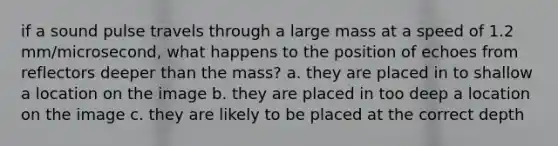 if a sound pulse travels through a large mass at a speed of 1.2 mm/microsecond, what happens to the position of echoes from reflectors deeper than the mass? a. they are placed in to shallow a location on the image b. they are placed in too deep a location on the image c. they are likely to be placed at the correct depth