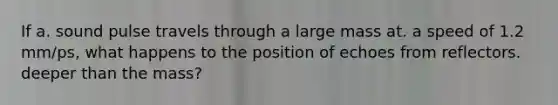 If a. sound pulse travels through a large mass at. a speed of 1.2 mm/ps, what happens to the position of echoes from reflectors. deeper than the mass?