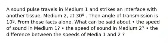 A sound pulse travels in Medium 1 and strikes an interface with another tissue, Medium 2, at 30º . Then angle of transmission is 10º. From these facts alone. What can be said about • the speed of sound in Medium 1? • the speed of sound in Medium 2? • the difference between the speeds of Media 1 and 2 ?