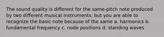 The sound quality is different for the same-pitch note produced by two different musical instruments, but you are able to recognize the basic note because of the same a. harmonics b. fundamental frequency c. node positions d. standing waves