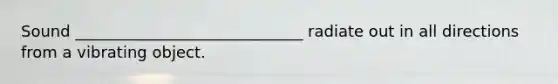 Sound _____________________________ radiate out in all directions from a vibrating object.
