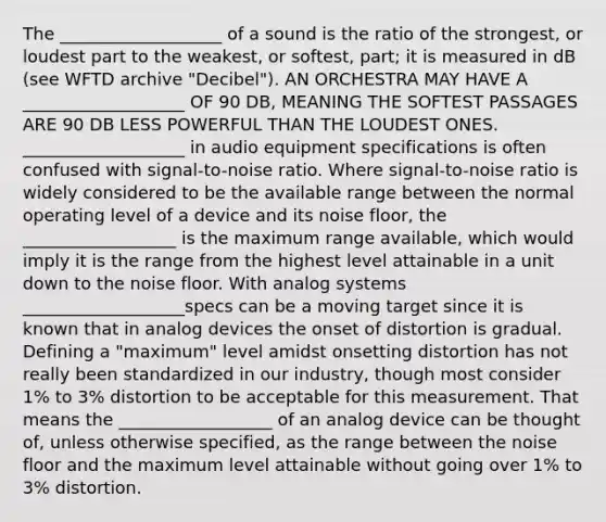 The ___________________ of a sound is the ratio of the strongest, or loudest part to the weakest, or softest, part; it is measured in dB (see WFTD archive "Decibel"). AN ORCHESTRA MAY HAVE A ___________________ OF 90 DB, MEANING THE SOFTEST PASSAGES ARE 90 DB LESS POWERFUL THAN THE LOUDEST ONES. ___________________ in audio equipment specifications is often confused with signal-to-noise ratio. Where signal-to-noise ratio is widely considered to be the available range between the normal operating level of a device and its noise floor, the __________________ is the maximum range available, which would imply it is the range from the highest level attainable in a unit down to the noise floor. With analog systems ___________________specs can be a moving target since it is known that in analog devices the onset of distortion is gradual. Defining a "maximum" level amidst onsetting distortion has not really been standardized in our industry, though most consider 1% to 3% distortion to be acceptable for this measurement. That means the __________________ of an analog device can be thought of, unless otherwise specified, as the range between the noise floor and the maximum level attainable without going over 1% to 3% distortion.