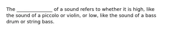 The _______________ of a sound refers to whether it is high, like the sound of a piccolo or violin, or low, like the sound of a bass drum or string bass.