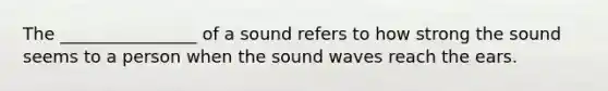 The ________________ of a sound refers to how strong the sound seems to a person when the sound waves reach the ears.