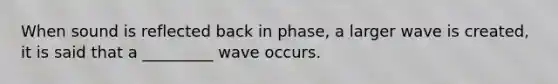When sound is reflected back in phase, a larger wave is created, it is said that a _________ wave occurs.