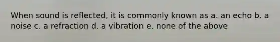 When sound is reflected, it is commonly known as a. an echo b. a noise c. a refraction d. a vibration e. none of the above