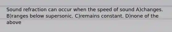 Sound refraction can occur when the speed of sound A)changes. B)ranges below supersonic. C)remains constant. D)none of the above